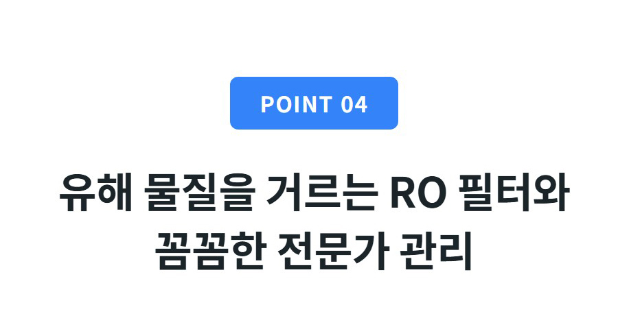POINT 04  유해 물질을 거르는 RO 필터와 꼼꼼한 전문가 관리