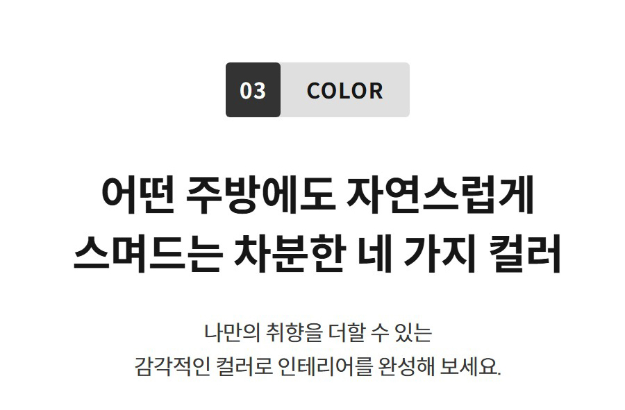 03 COLOR  어떤 주방에도 자연스럽게 스며드는 차분한 네 가지 컬러 나만의 취향을 더할 수 있는 감각적인 컬러로 인테리어를 완성해 보세요.