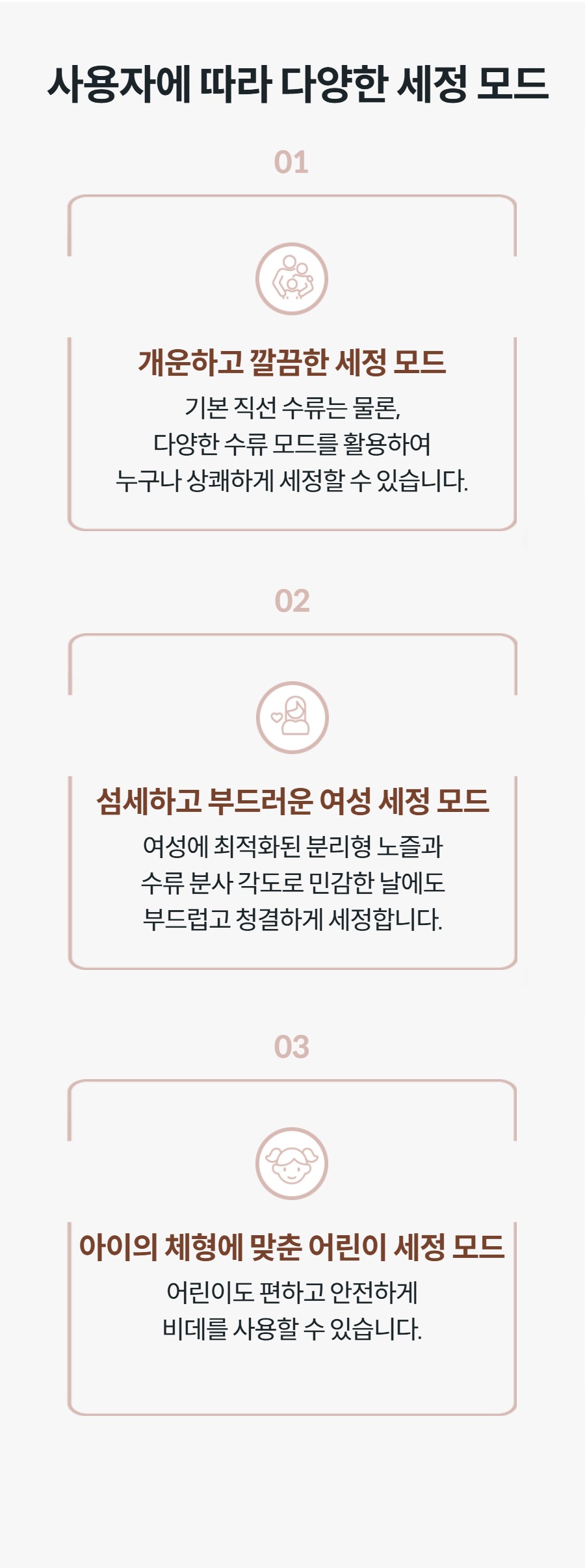사용자에 따라 다양한 세정 모드 03  아이의 체형에 맞춘 어린이 세정 모드 어린이도 편하고 안전하게 비데를 사용할 수 있습니다.  01  개운하고 깔끔한 세정 모드 기본 직선 수류는 물론, 다양한 수류 모드를 활용하여 누구나 상쾌하게 세정할 수 있습니다.  02  섬세하고 부드러운 여성 세정 모드 여성에 최적화된 분리형 노즐과 수류 분사 각도로 민감한 날에도 부드럽고 청결하게 세정합니다.  03  아이의 체형에 맞춘 어린이 세정 모드 어린이도 편하고 안전하게 비데를 사용할 수 있습니다.