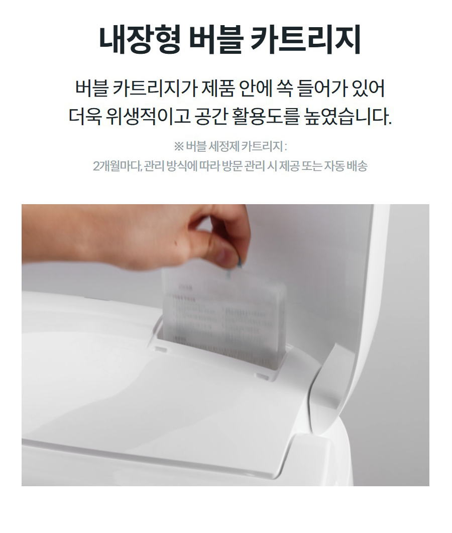 편의성 높인 다양한 기능 내장형 버블 카트리지 버블 카트리지가 제품 안에 쏙 들어가 있어 더욱 위생적이고 공간 활용도를 높였습니다.  ※ 버블 세정제 카트리지 : 2개월마다, 관리 방식에 따라 방문 관리 시 제공 또는 자동 배송