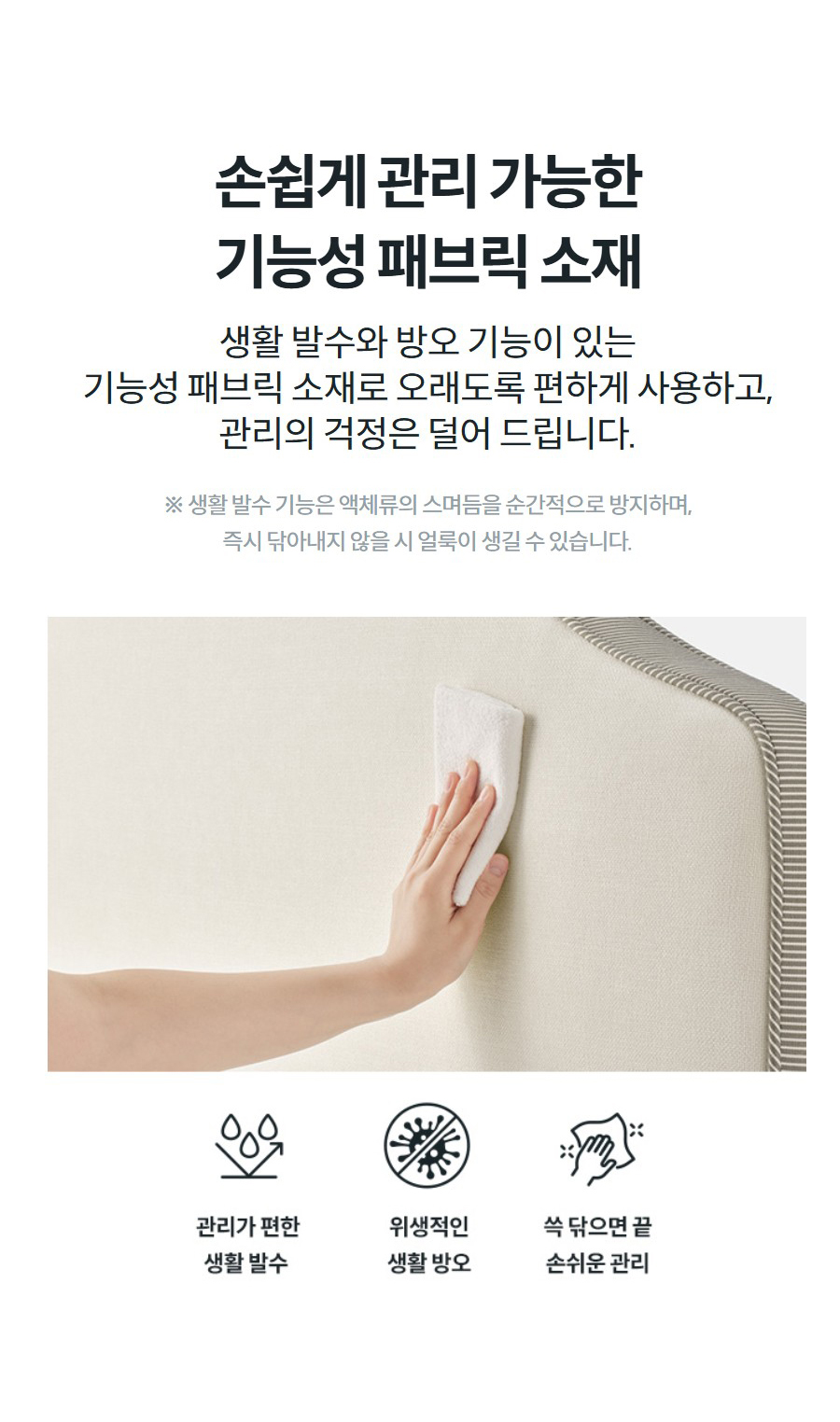 손쉽게 관리 가능한 기능성 패브릭 소재 생활 발수와 방오 기능이 있는 기능성 패브릭 소재로 오래도록 편하게 사용하고, 관리의 걱정은 덜어 드립니다.  ※ 생활 발수 기능은 액체류의 스며듬을 순간적으로 방지하며, 즉시 닦아내지 않을 시 얼룩이 생길 수 있습니다.