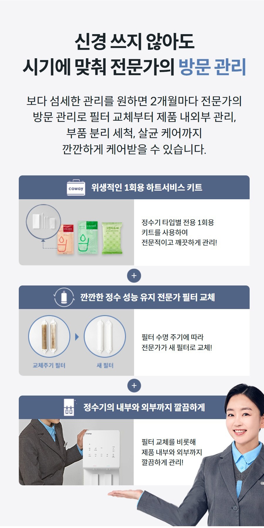 신경 쓰지 않아도 시기에 맞춰 전문가의 방문 관리 보다 섬세한 관리를 원하면 2개월마다 전문가의 방문 관리로 필터 교체부터 제품 내외부 관리, 부품 분리 세척, 살균 케어까지 깐깐하게 케어받을 수 있습니다.   위생적인 1회용 하트서비스 키트  정수기 타입별 전용 1회용 키트를 사용하여 전문적이고 깨끗하게 관리!   깐깐한 정수 성능 유지 전문가 필터 교체  필터 수명 주기에 따라 전문가가 새 필터로 교체!   정수기의 내부와 외부까지 깔끔하게  필터 교체를 비롯해 제품 내부와 외부까지 깔끔하게 관리!