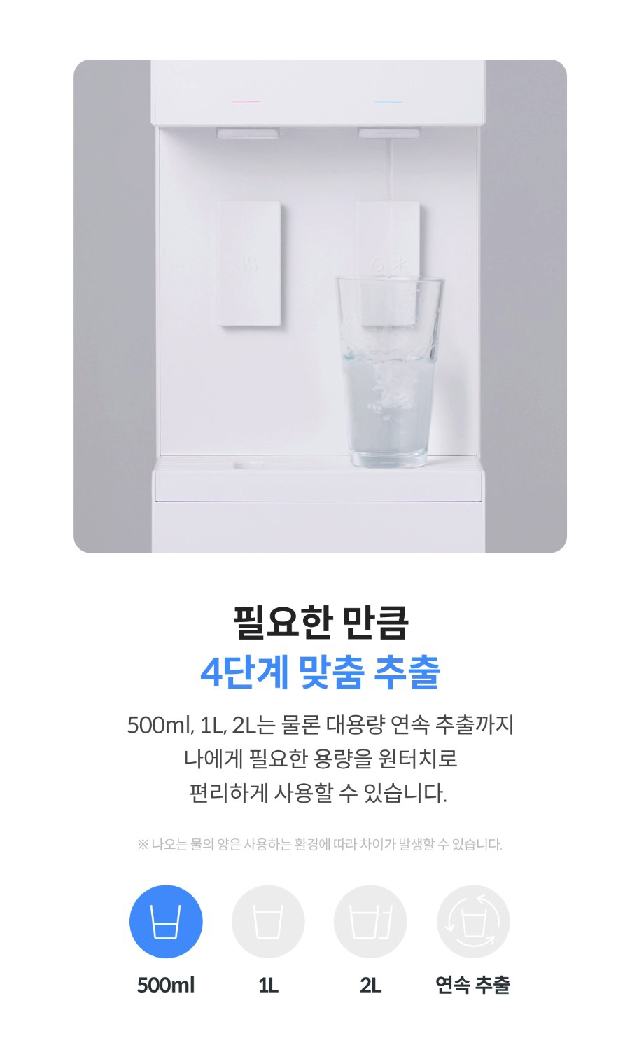 핑요한 만큼 4단계 맞춤 추출 500ml,1L, 2L는 물론 대용량 연속 추출까지 나에게 필요한 용량을 원터치로 편리하게 사용할 수 있습니다. ※나오는 물의 양은 사용하는 환경에 따라 차이가 발생할 수 있습니다.