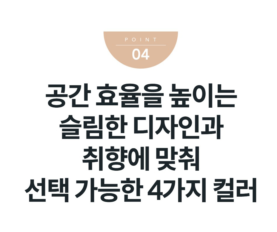 공간 효율을 높이는 슬림한 디자인과 취향에 맞춰 선택 가능한 4가지 컬러