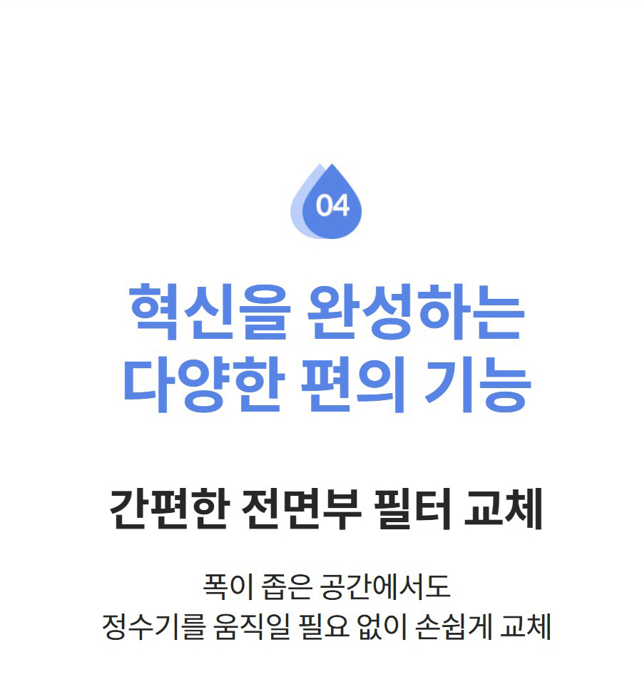 혁신을 완성하는 다양한 편의 기능 간편한 전면부 필터 교체 폭이 좁은 공간에서도 정수기를 움직일 필요 없이 손쉽게 교체