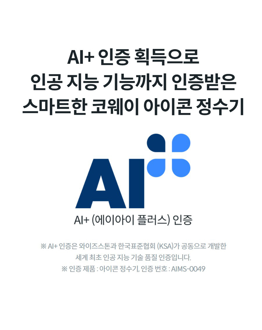 AI+ 인증 획득으로 인공 지능 기능까지 인증받은 스마트한 코웨이 아이콘 정수기  ※ AI+ 인증은 와이즈스톤과 한국표준협회 (KSA)가 공동으로 개발한 세계 최초 인공 지능 기술 품질 인증입니다. ※ 인증 제품 : 아이콘 정수기, 인증 번호 : AIMS-0049