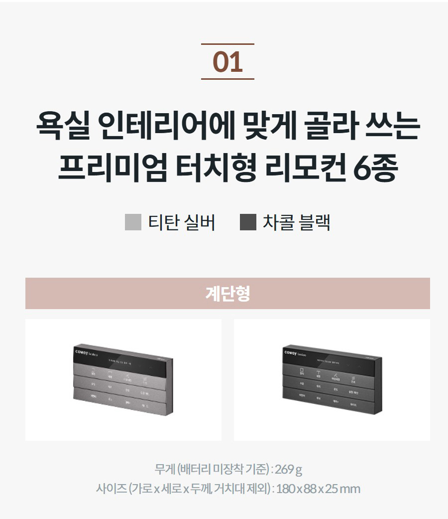욕실 인테리어에 맞게 골라 쓰는 프리미엄 터치형 리모컨 6종 티탄 실버 차콜 블랙 리모컨 사진을 클릭해 보세요! 계단형   무게 (배터리 미장착 기준) : 269 g 사이즈 (가로 x 세로 x 두께, 거치대 제외) : 180 x 88 x 25 mm