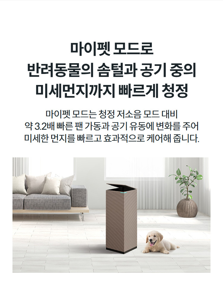 마이펫 모드로 반려동물의 솜털과 공기 중의 미세먼지까지 빠르게 청정 마이펫 모드는 청정 저소음 모드 대비 약 3.2배 빠른 팬 가동과 공기 유동에 변화를 주어 미세한 먼지를 빠르고 효과적으로 케어해 줍니다.