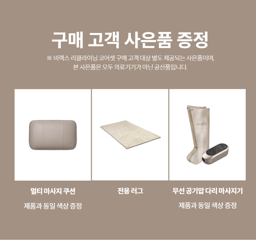구매 고객 사은품 증정 ※ 비렉스 리클라이닝 코어셋 구매 고객 대상 별도 제공되는 사은품이며, 본 사은품은 모두 의료기기가 아닌 공산품입니다.   멀티 마사지 쿠션  제품과 동일 색상 증정  전용 러그   무선 공기압 다리 마사지기  제품과 동일 색상 증정