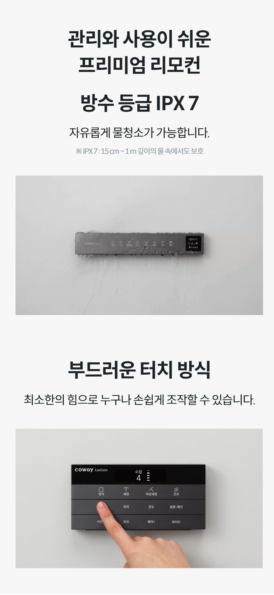 관리와 사용이 쉬운 프리미엄 리모컨 방수 등급 IPX 7 자유롭게 물청소가 가능합니다.  ※ IPX 7 : 15 cm ~ 1 m 깊이의 물 속에서도 보호 부드러운 터치 방식 최소한의 힘으로 누구나 손쉽게 조작할 수 있습니다.
