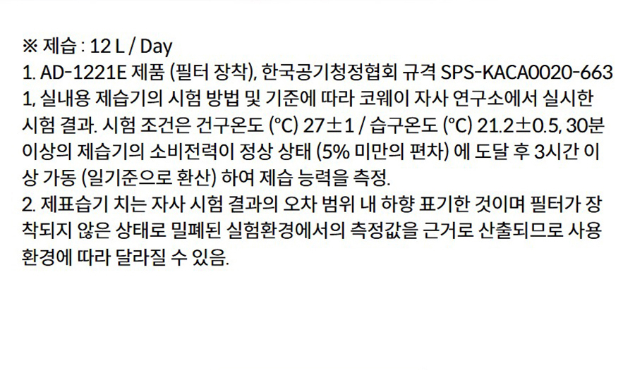 ※ 제습 : 12 L / Day 1. AD-1221E 제품 (필터 장착), 한국공기청정협회 규격 SPS-KACA0020-6631, 실내용 제습기의 시험 방법 및 기준에 따라 코웨이 자사 연구소에서 실시한 시험 결과. 시험 조건은 건구온도 (℃) 27±1 / 습구온도 (℃) 21.2±0.5, 30분 이상의 제습기의 소비전력이 정상 상태 (5% 미만의 편차) 에 도달 후 3시간 이상 가동 (일기준으로 환산) 하여 제습 능력을 측정. 2. 제표습기 치는 자사 시험 결과의 오차 범위 내 하향 표기한 것이며 필터가 장착되지 않은 상태로 밀폐된 실험환경에서의 측정값을 근거로 산출되므로 사용 환경에 따라 달라질 수 있음.