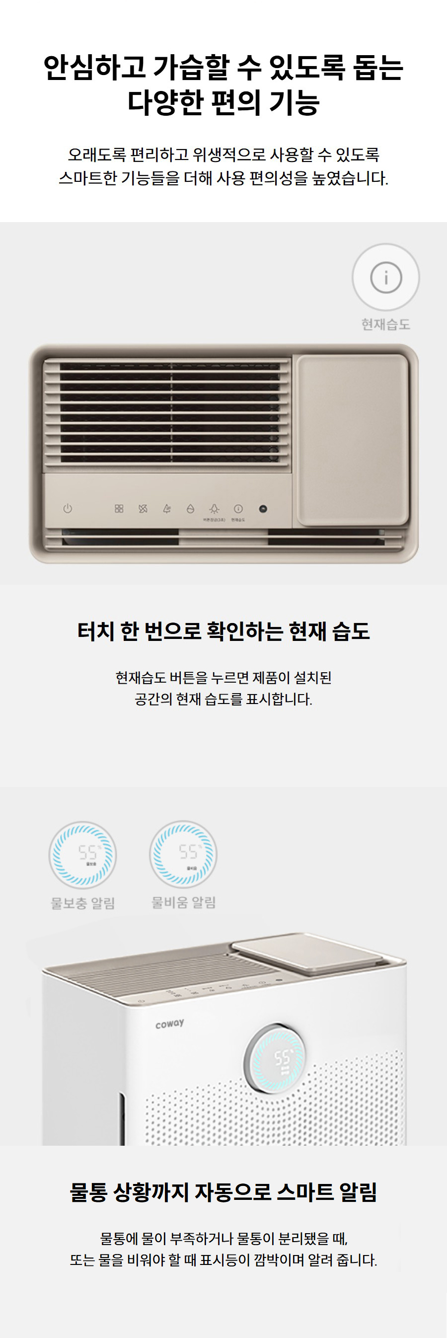 안심하고 가습할 수 있도록 돕는 다양한 편의 기능 오래도록 편리하고 위생적으로 사용할 수 있도록 스마트한 기능들을 더해 사용 편의성을 높였습니다.  터치 한 번으로 확인하는 현재 습도 현재습도 버튼을 누르면 제품이 설치된 공간의 현재 습도를 표시합니다.
