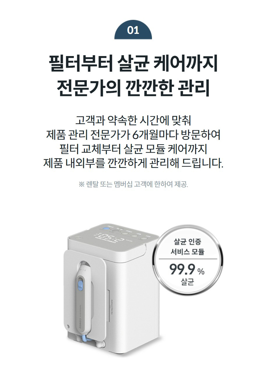 01 필터부터 살균 케어까지 전문가의 깐깐한 관리 고객과 약속한 시간에 맞춰 제품 관리 전문가가 6개월마다 방문하여 필터 교체부터 살균 모듈 케어까지 제품 내외부를 깐깐하게 관리해 드립니다. ※ 렌탈 또는 멤버십 고객에 한하여 제공.