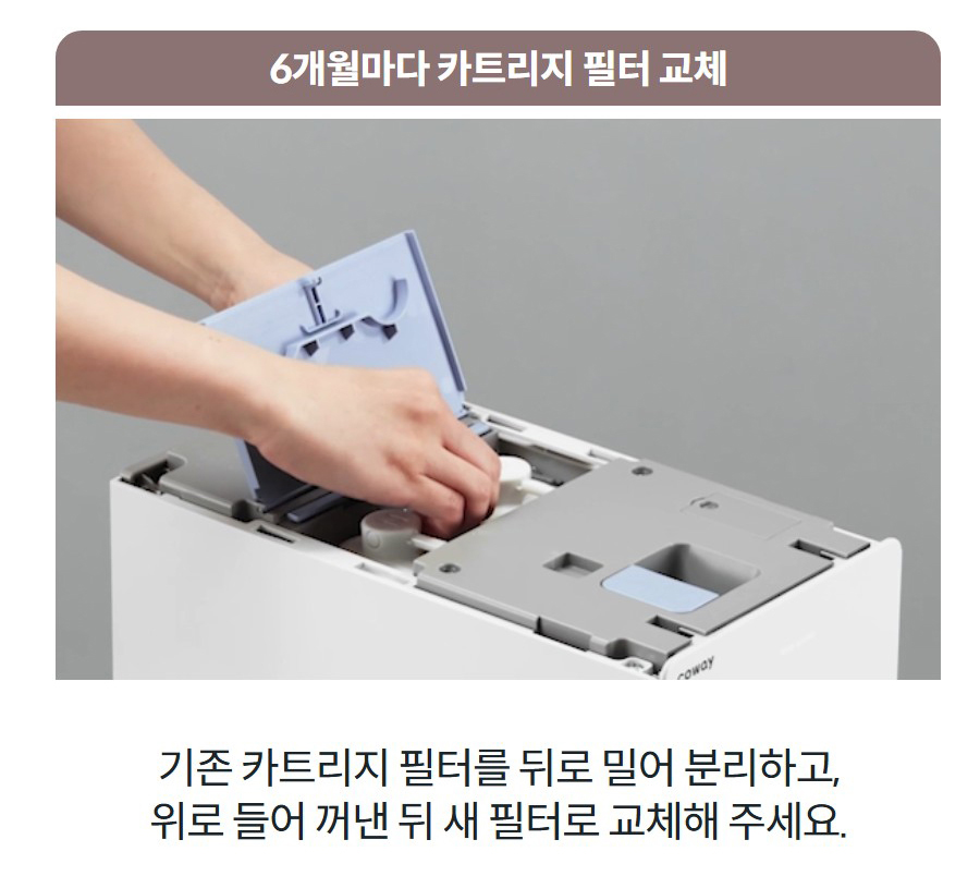 6개월마다 카트리지 필터 교체 기존 카트리지 필터를 뒤로 밀어 분리하고, 위로 들어 꺼낸 뒤 새 필터로 교체해 주세요.