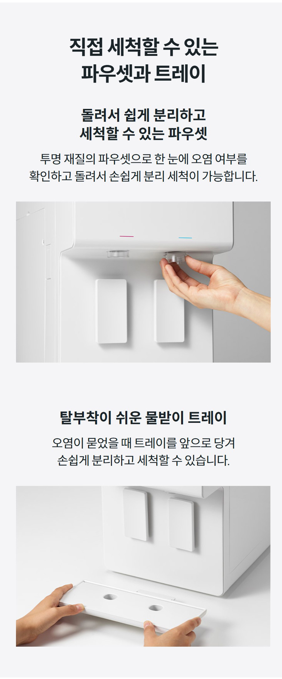 직접 세척할 수 있는 파우셋과 트레이  돌려서 쉽게 분리하고 세척할 수 있는 파우셋 투명 재질의 파우셋으로 한 눈에 오염 여부를 확인하고 돌려서 손쉽게 분리 세척이 가능합니다.  탈부착이 쉬운 물받이 트레이 오염이 묻었을 때 트레이를 앞으로 당겨 손쉽게 분리하고 세척할 수 있습니다.