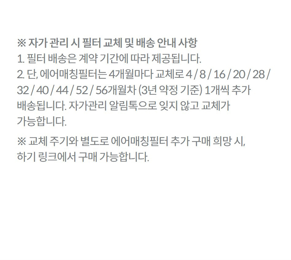 ※ 자가 관리 시 필터 교체 및 배송 안내 사항 1. 필터 배송은 계약 기간에 따라 제공됩니다. 2. 단, 에어매칭필터는 4개월마다 교체로 4 / 8 / 16 / 20 / 28 / 32 / 40 / 44 / 52 / 56개월차 (3년 약정 기준) 1개씩 추가 배송됩니다. 자가관리 알림톡으로 잊지 않고 교체가 가능합니다. ※ 교체 주기와 별도로 에어매칭필터 추가 구매 희망 시, 하기 링크에서 구매 가능합니다.