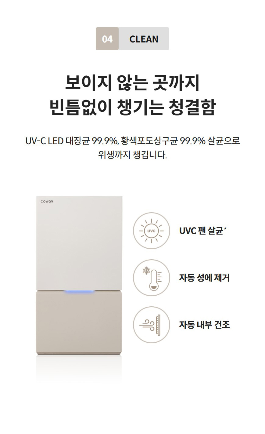04 CLEAN  보이지 않는 곳까지 빈틈없이 챙기는 청결함 UV-C LED 대장균 99.9%, 황색포도상구균 99.9% 살균으로 위생까지 챙깁니다.