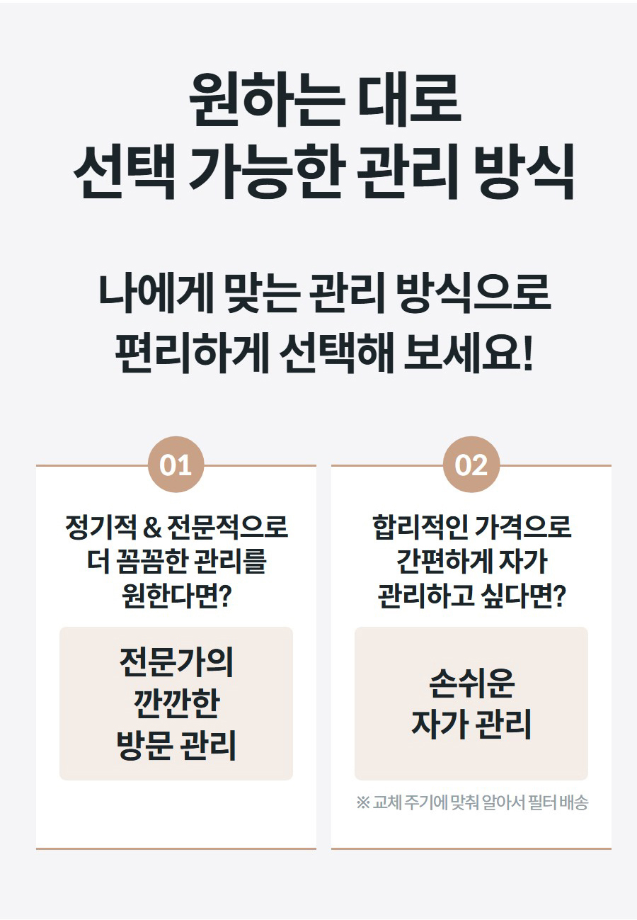  가능한 관리 방식 나에게 맞는 관리 방식으로 편리하게 선택해 보세요!  01 정기적 & 전문적으로 더 꼼꼼한 관리를 원한다면? 전문가의 깐깐한 방문 관리 02 합리적인 가격으로 간편하게 자가 관리하고 싶다면? 손쉬운 자가 관리 ※ 교체 주기에 맞춰 알아서 필터 배송