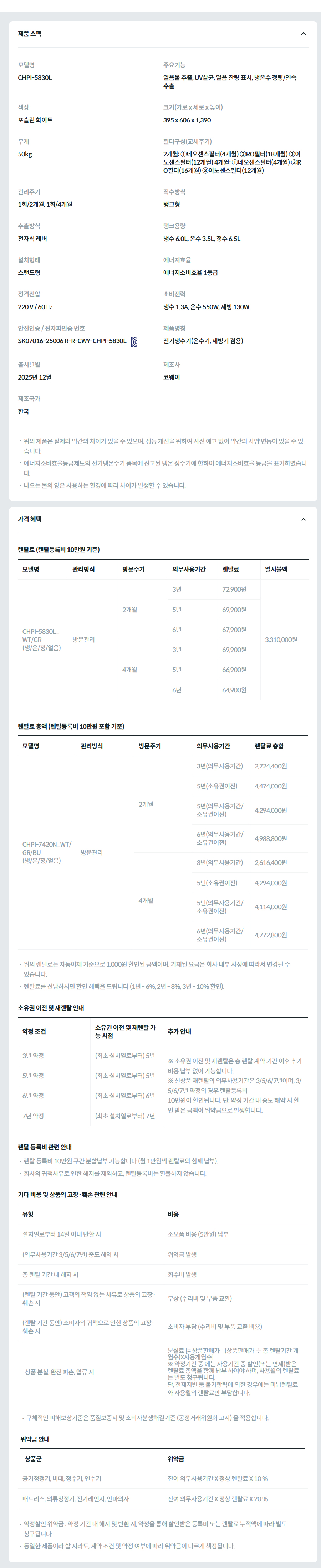 제품 스펙 모델명  CHPI-5830L  주요기능  얼음물 추출, UV살균, 얼음 잔량 표시, 냉온수 정량/연속 추출  색상  포슬린 화이트  크기(가로 x 세로 x 높이)  395 x 606 x 1,390  무게  50kg  필터구성(교체주기)  2개월: ①네오센스필터(4개월) ②RO필터(18개월) ③이노센스필터(12개월) 4개월: ①네오센스필터(4개월) ②RO필터(16개월) ③이노센스필터(12개월)  관리주기  1회/2개월, 1회/4개월  직수방식  탱크형  추출방식  전자식 레버  탱크용량  냉수 6.0L, 온수 3.5L, 정수 6.5L  설치형태  스탠드형  에너지효율  에너지소비효율 1등급  정격전압  220 V / 60 ㎐  소비전력  냉수 1.3A, 온수 550W, 제빙 130W  안전인증 / 전자파인증 번호  SK07016-25006 R-R-CWY-CHPI-5830LKC마크  제품명칭  전기냉수기(온수기, 제빙기 겸용)  출시년월  2025년 12월  제조사  코웨이  제조국가  한국  위의 제품은 실제와 약간의 차이가 있을 수 있으며, 성능 개선을 위하여 사전 예고 없이 약간의 사양 변동이 있을 수 있습니다. 에너지소비효율등급제도의 전기냉온수기 품목에 신고된 냉온 정수기에 한하여 에너지소비효율 등급을 표기하였습니다. 나오는 물의 양은 사용하는 환경에 따라 차이가 발생할 수 있습니다. 가격 혜택 렌탈료 (렌탈등록비 10만원 기준) 모델명	관리방식	방문주기	의무사용기간	렌탈료	재렌탈	일시불액	일시불 멤버십 CHPI-5830L_WT/GR (냉/온/정/얼음)	방문관리	2개월	3년	72,900원	65,600원	3,310,000원	26,000원 5년	69,900원	62,900원 6년	67,900원	61,100원 4개월	3년	69,900원	62,900원	24,600원 5년	66,900원	60,200원 6년	64,900원	58,400원 렌탈료 총액 (렌탈등록비 10만원 포함 기준) 모델명	관리방식	방문주기	의무사용기간	렌탈료 총합 CHPI-7420N_WT/GR/BU (냉/온/정/얼음)	방문관리	2개월	3년(의무사용기간)	2,724,400원 5년(소유권이전)	4,474,000원 5년(의무사용기간/소유권이전)	4,294,000원 6년(의무사용기간/소유권이전)	4,988,800원 4개월	3년(의무사용기간)	2,616,400원 5년(소유권이전)	4,294,000원 5년(의무사용기간/소유권이전)	4,114,000원 6년(의무사용기간/소유권이전)	4,772,800원 위의 렌탈료는 자동이체 기준으로 1,000원 할인된 금액이며, 기재된 요금은 회사 내부 사정에 따라서 변경될 수 있습니다. 렌탈료를 선납하시면 할인 혜택을 드립니다 (1년 - 6%, 2년 - 8%, 3년 - 10% 할인). 소유권 이전 및 재렌탈 안내 약정 조건	소유권 이전 및 재렌탈 가능 시점	추가 안내 3년 약정	(최초 설치일로부터) 5년	※ 소유권 이전 및 재렌탈은 총 렌탈 계약 기간 이후 추가 비용 납부 없이 가능합니다. ※ 신상품 재렌탈의 의무사용기간은 3/5/6/7년이며, 3/5/6/7년 약정의 경우 렌탈등록비 10만원이 할인됩니다. 단, 약정 기간 내 중도 해약 시 할인 받은 금액이 위약금으로 발생합니다. 5년 약정	(최초 설치일로부터) 5년 6년 약정	(최초 설치일로부터) 6년 7년 약정	(최초 설치일로부터) 7년 렌탈 등록비 관련 안내 렌탈 등록비 10만원 구간 분할납부 가능합니다 (월 1만원씩 렌탈료와 함께 납부). 회사의 귀책사유로 인한 해지를 제외하고, 렌탈등록비는 환불하지 않습니다. 기타 비용 및 상품의 고장·훼손 관련 안내 유형	비용 설치일로부터 14일 이내 반환 시	소모품 비용 (5만원) 납부 (의무사용기간 3/5/6/7년) 중도 해약 시	위약금 발생 총 렌탈 기간 내 해지 시	회수비 발생 (렌탈 기간 동안) 고객의 책임 없는 사유로 상품의 고장·훼손 시	무상 (수리비 및 부품 교환) (렌탈 기간 동안) 소비자의 귀책으로 인한 상품의 고장·훼손 시	소비자 부담 (수리비 및 부품 교환 비용) 상품 분실, 완전 파손, 압류 시	분실료 [= 상품판매가 - (상품판매가 ÷ 총 렌탈기간 개월수)X사용개월수] ※ 약정기간 중 에는 사용기간 중 할인(또는 면제)받은 렌탈료 총액을 함께 납부 하여야 하며, 사용월의 렌탈료는 별도 청구됩니다. 단, 천재지변 등 불가항력에 의한 경우에는 미납렌탈료와 사용월의 렌탈료만 부담합니다. 구체적인 피해보상기준은 품질보증서 및 소비자분쟁해결기준 (공정거래위원회 고시) 을 적용합니다. 위약금 안내 상품군	위약금 공기청정기, 비데, 정수기, 연수기	잔여 의무사용기간 X 정상 렌탈료 X 10 % 매트리스, 의류청정기, 전기레인지, 안마의자	잔여 의무사용기간 X 정상 렌탈료 X 20 % 약정할인 위약금 : 약정 기간 내 해지 및 반환 시, 약정을 통해 할인받은 등록비 또는 렌탈료 누적액에 따라 별도 청구됩니다. 동일한 제품이라 할 지라도, 계약 조건 및 약정 여부에 따라 위약금이 다르게 책정됩니다.