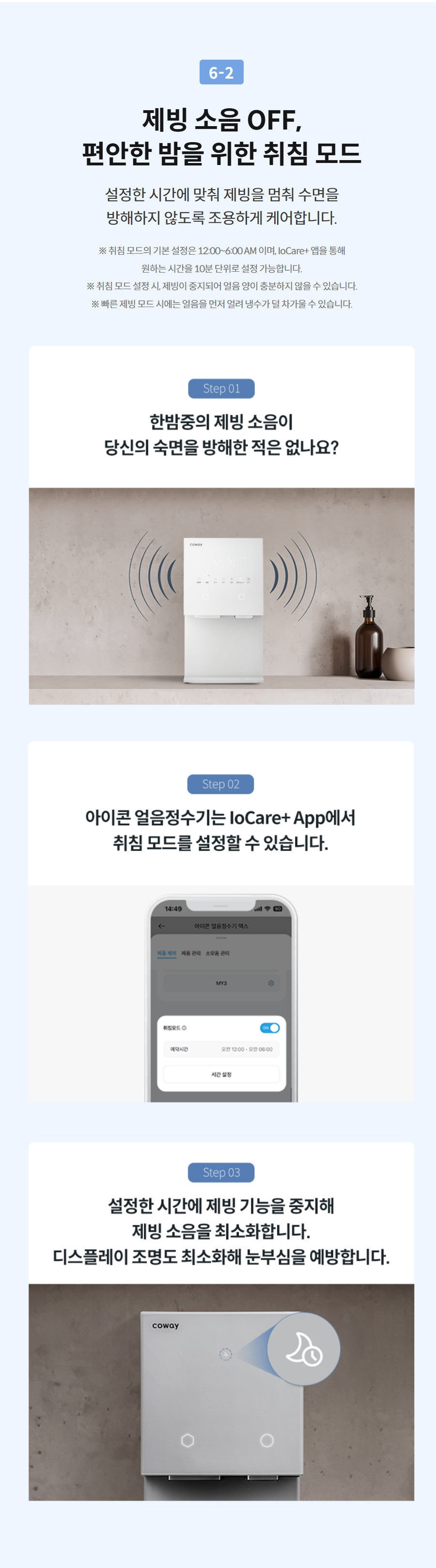 6-2  제빙 소음 OFF, 편안한 밤을 위한 취침 모드 설정한 시간에 맞춰 제빙을 멈춰 수면을 방해하지 않도록 조용하게 케어합니다.  ※ 취침 모드의 기본 설정은 12:00~6:00 AM 이며, IoCare+ 앱을 통해 원하는 시간을 10분 단위로 설정 가능합니다. ※ 취침 모드 설정 시, 제빙이 중지되어 얼음 양이 충분하지 않을 수 있습니다. ※ 빠른 제빙 모드 시에는 얼음을 먼저 얼려 냉수가 덜 차가울 수 있습니다.