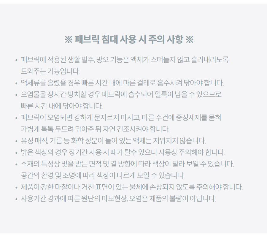 ※ 패브릭 침대 사용 시 주의 사항 ※ 패브릭에 적용된 생활 발수, 방오 기능은 액체가 스며들지 않고 흘러내리도록 도와주는 기능입니다. 액체류를 흘렸을 경우 빠른 시간 내에 마른 걸레로 흡수시켜 닦아야 합니다. 오염물을 장시간 방치할 경우 패브릭에 흡수되어 얼룩이 남을 수 있으므로 빠른 시간 내에 닦아야 합니다. 패브릭이 오염되면 강하게 문지르지 마시고, 마른 수건에 중성세제를 묻혀 가볍게 톡톡 두드려 닦아준 뒤 자연 건조시켜야 합니다. 유성 매직, 기름 등 화학 성분이 들어 있는 액체는 지워지지 않습니다. 밝은 색상의 경우 장기간 사용 시 때가 탈수 있으니 사용상 주의해야 합니다. 소재의 특성상 빛을 받는 면적 및 결 방향에 따라 색상이 달라 보일 수 있습니다. 공간의 환경 및 조명에 따라 색상이 다르게 보일 수 있습니다. 제품이 강한 마찰이나 거친 표면이 있는 물체에 손상되지 않도록 주의해야 합니다. 사용기간 경과에 따른 원단의 마모현상, 오염은 제품의 불량이 아닙니다.