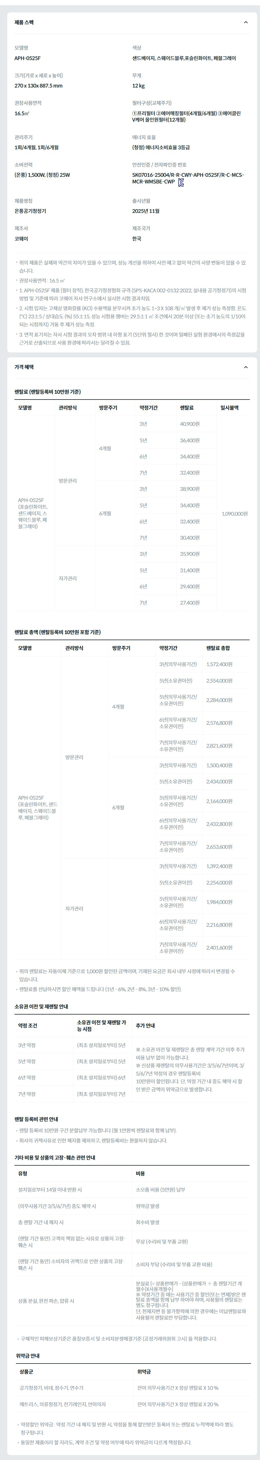 제품 스펙 모델명  APH-0525F  색상  샌드베이지, 스웨이드블루,포슬린화이트, 페블그레이  크기(가로 x 세로 x 높이)  270 x 130x 887.5 mm  무게  12 kg  권장사용면적  16.5㎡  필터구성(교체주기)  ①프리필터 ②에어매칭필터(4개월/6개월) ③에어클린 V케어 올인원필터(12개월)  관리주기  1회/4개월, 1회/6개월  에너지 효율  (청정) 에너지소비효율 3등급  소비전력  (온풍) 1,500W, (청정) 25W  안전인증 / 전자파인증 번호  SK07016-25004/R-R-CWY-APH-0525F/R-C-MCS-MCR-WMSBE-CWPKC마크  제품명칭  온풍공기청정기  출시년월  2025년 11월  제조사  코웨이  제조국가  한국  위의 제품은 실제와 약간의 차이가 있을 수 있으며, 성능 개선을 위하여 사전 예고 없이 약간의 사양 변동이 있을 수 있습니다. 권장사용면적 : 16.5 ㎡ 1. APH-0525F 제품 (필터 장착), 한국공기청정협회 규격 (SPS-KACA 002-0132:2022, 실내용 공기청정기)의 시험 방법 및 기준에 따라 코웨이 자사 연구소에서 실시한 시험 결과치임. 2. 시험 입자는 고체상 염화칼륨 (KCl) 수용액을 분무시켜 초기 농도 1~3 X 108 개/㎥ 발생 후 제거 성능 측정함. 온도 (℃) 23±5 / 상대습도 (%) 55±15, 성능 시험용 챔버는 29.5±1 ㎥ 조건에서 20분 이상 (또는 초기 농도의 1/10이 되는 시점까지) 가동 후 제거 성능 측정. 3. 면적 표기치는 자사 시험 결과의 오차 범위 내 하향 표기 (5단위 절사) 한 것이며 밀폐된 실험 환경에서의 측정값을 근거로 산출되므로 사용 환경에 따라서는 달라질 수 있음. 가격 혜택 렌탈료 (렌탈등록비 10만원 기준) 모델명	관리방식	방문주기	약정기간	렌탈료	재렌탈	일시불액 APH-0525F (포슬린화이트, 샌드베이지, 스웨이드블루, 페블그레이)	방문관리	4개월	3년	40,900원	36,800원	1,090,000원 5년	36,400원	32,700원 6년	34,400원	30,900원 7년	32,400원	29,100원 6개월	3년	38,900원	35,000원 5년	34,400원	30,900원 6년	32,400원	29,100원 7년	30,400원	27,300원 자가관리		3년	35,900원	32,300원 5년	31,400원	28,200원 6년	29,400원	26,400원 7년	27,400원	24,600원 렌탈료 총액 (렌탈등록비 10만원 포함 기준) 모델명	관리방식	방문주기	약정기간	렌탈료 총합 APH-0525F (포슬린화이트, 샌드베이지, 스웨이드블루, 페블그레이)	방문관리	4개월	3년(의무사용기간)	1,572,400원 5년(소유권이전)	2,554,000원 5년(의무사용기간/소유권이전)	2,284,000원 6년(의무사용기간/소유권이전)	2,576,800원 7년(의무사용기간/소유권이전)	2,821,600원 6개월	3년(의무사용기간)	1,500,400원 5년(소유권이전)	2,434,000원 5년(의무사용기간/소유권이전)	2,164,000원 6년(의무사용기간/소유권이전)	2,432,800원 7년(의무사용기간/소유권이전)	2,653,600원 자가관리		3년(의무사용기간)	1,392,400원 5년(소유권이전)	2,254,000원 5년(의무사용기간/소유권이전)	1,984,000원 6년(의무사용기간/소유권이전)	2,216,800원 7년(의무사용기간/소유권이전)	2,401,600원 위의 렌탈료는 자동이체 기준으로 1,000원 할인된 금액이며, 기재된 요금은 회사 내부 사정에 따라서 변경될 수 있습니다. 렌탈료를 선납하시면 할인 혜택을 드립니다 (1년 - 6%, 2년 - 8%, 3년 - 10% 할인). 소유권 이전 및 재렌탈 안내 약정 조건	소유권 이전 및 재렌탈 가능 시점	추가 안내 3년 약정	(최초 설치일로부터) 5년	※ 소유권 이전 및 재렌탈은 총 렌탈 계약 기간 이후 추가 비용 납부 없이 가능합니다. ※ 신상품 재렌탈의 의무사용기간은 3/5/6/7년이며, 3/5/6/7년 약정의 경우 렌탈등록비 10만원이 할인됩니다. 단, 약정 기간 내 중도 해약 시 할인 받은 금액이 위약금으로 발생합니다. 5년 약정	(최초 설치일로부터) 5년 6년 약정	(최초 설치일로부터) 6년 7년 약정	(최초 설치일로부터) 7년 렌탈 등록비 관련 안내 렌탈 등록비 10만원 구간 분할납부 가능합니다 (월 1만원씩 렌탈료와 함께 납부). 회사의 귀책사유로 인한 해지를 제외하고, 렌탈등록비는 환불하지 않습니다. 기타 비용 및 상품의 고장·훼손 관련 안내 유형	비용 설치일로부터 14일 이내 반환 시	소모품 비용 (5만원) 납부 (의무사용기간 3/5/6/7년) 중도 해약 시	위약금 발생 총 렌탈 기간 내 해지 시	회수비 발생 (렌탈 기간 동안) 고객의 책임 없는 사유로 상품의 고장·훼손 시	무상 (수리비 및 부품 교환) (렌탈 기간 동안) 소비자의 귀책으로 인한 상품의 고장·훼손 시	소비자 부담 (수리비 및 부품 교환 비용) 상품 분실, 완전 파손, 압류 시	분실료 [= 상품판매가 - (상품판매가 ÷ 총 렌탈기간 개월수)X사용개월수] ※ 약정기간 중 에는 사용기간 중 할인(또는 면제)받은 렌탈료 총액을 함께 납부 하여야 하며, 사용월의 렌탈료는 별도 청구됩니다. 단, 천재지변 등 불가항력에 의한 경우에는 미납렌탈료와 사용월의 렌탈료만 부담합니다. 구체적인 피해보상기준은 품질보증서 및 소비자분쟁해결기준 (공정거래위원회 고시) 을 적용합니다. 위약금 안내 상품군	위약금 공기청정기, 비데, 정수기, 연수기	잔여 의무사용기간 X 정상 렌탈료 X 10 % 매트리스, 의류청정기, 전기레인지, 안마의자	잔여 의무사용기간 X 정상 렌탈료 X 20 % 약정할인 위약금 : 약정 기간 내 해지 및 반환 시, 약정을 통해 할인받은 등록비 또는 렌탈료 누적액에 따라 별도 청구됩니다. 동일한 제품이라 할 지라도, 계약 조건 및 약정 여부에 따라 위약금이 다르게 책정됩니다.