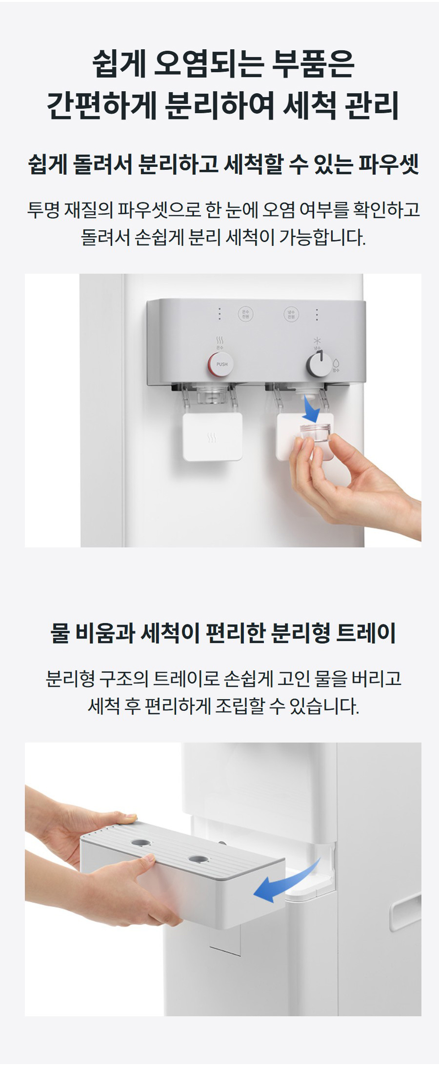 쉽게 오염되는 부품은 간편하게 분리하여 세척 관리  쉽게 돌려서 분리하고 세척할 수 있는 파우셋 투명 재질의 파우셋으로 한 눈에 오염 여부를 확인하고 돌려서 손쉽게 분리 세척이 가능합니다.  물 비움과 세척이 편리한 분리형 트레이 분리형 구조의 트레이로 손쉽게 고인 물을 버리고 세척 후 편리하게 조립할 수 있습니다.