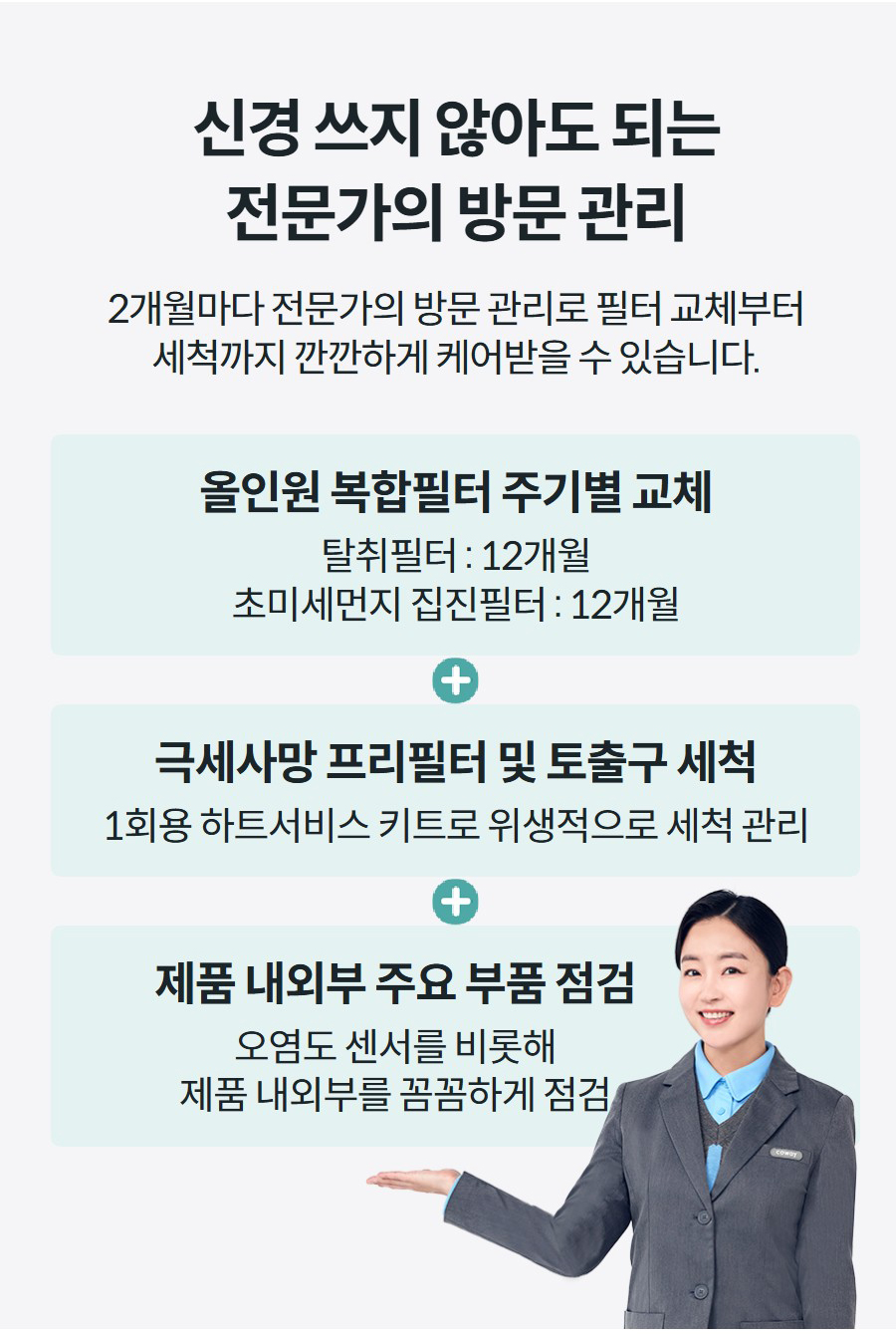 신경 쓰지 않아도 되는 전문가의 방문 관리 2개월마다 전문가의 방문 관리로 필터 교체부터 세척까지 깐깐하게 케어받을 수 있습니다.   올인원 복합필터 주기별 교체 탈취필터 : 12개월 초미세먼지 집진필터 : 12개월 극세사망 프리필터 및 토출구 세척 1회용 하트서비스 키트로 위생적으로 세척 관리 제품 내외부 주요 부품 점검 오염도 센서를 비롯해 제품 내외부를 꼼꼼하게 점검