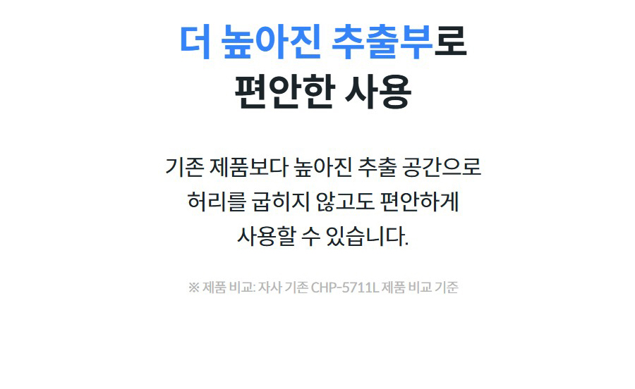 더 높아진 추출부로 편안한 사용  기존 제품보다 높아진 추출 공간으로 허리를 굽히지 않고도 편안하게 사용할 수 있습니다.  ※ 제품 비교: 자사 기존 CHP-5711L 제품 비교 기준