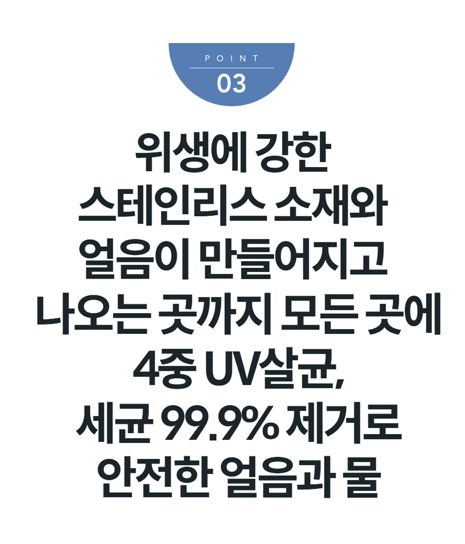 위생에 강한 스테인리스 소재와 얼음이 만들어지고 나오는 곳까지 모든 곳에 4중 UV살균, 세균 99.9% 제거로 안전한 얼음과 물