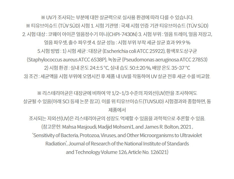 ※ UV가 조사되는 부분에 대한 살균력으로 실사용 환경에 따라 다를 수 있습니다. ※ 티유브이슈드 (TÜV SÜD) 시험 1. 시험 기관명 : 국제 시험 인증 기관 티유브이슈드 (TÜV SÜD) 2. 시험 대상 : 코웨이 아이콘 얼음정수기 미니(CHPI-7430N) 3. 시험 부위 : 얼음 트레이, 얼음 저장고, 얼음 파우셋, 출수 파우셋 4. 살균 성능 : 시험 부위 부착 세균 살균 효과 99.9 % 5.시험 방법 : 1) 시험 세균 : 대장균 (Escherichia coli ATCC 25922), 황색포도상구균 (Staphylococcus aureus ATCC 6538P), 녹농균 (Pseudomonas aeruginosa ATCC 27853) 2) 시험 환경 : 실내 온도 24±5 ℃, 실내 습도 50±20 %, 배양 온도 35-37 ℃ 3) 조건 : 세균액을 시험 부위에 오염시킨 후 제품 내 UV를 작동하여 UV 살균 전후 세균 수를 비교함.  ※ 리스테리아균은 대장균에 비하여 약 1/2~1/3 수준의 자외선(UV)만을 조사하여도 살균될 수 있음(아래 SCI 등재 논문 참고). 이를 위 티유브이슈드(TUVSUD) 시험결과와 종합하면, 동 제품에서 조사되는 자외선(UV)은 리스테리아균의 성장도 억제할 수 있음을 과학적으로 추론할 수 있음. (참고문헌: Mahsa Masjoudi, Madjid Mohseni1, and James R. Bolton, 2021 , ‘Sensitivity of Bacteria, Protozoa, Viruses, and Other Microorganisms to Ultraviolet Radiation’, Journal of Research of the National Institute of Standards and Technology Volume 126, Article No. 126021)