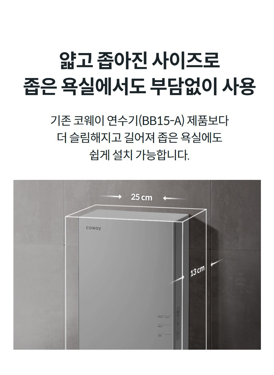 얇고 좁아진 사이즈로 좁은 욕실에서도 부담없이 사용 기존 코웨이 연수기(BB15-A) 제품보다 더 슬림해지고 길어져 좁은 욕실에도 쉽게 설치 가능합니다.