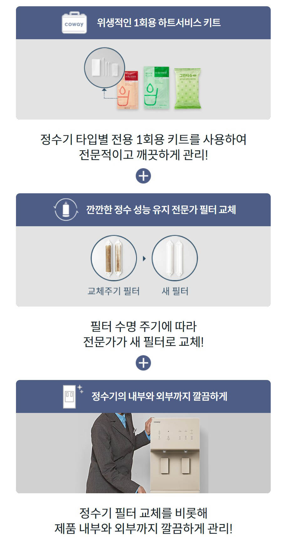 위생적인 1회용 하트서비스 키트 정수기 타입별 전용 1회용 키트를 사용하여 전문적이고 깨끗하게 관리! 깐깐한 정수 성능 유지 전문가 필터 교체 필터 수명 주기에 따라 전문가가 새 필터로 교체! 정수기의 내부와 외부까지 깔끔하게 정수기 필터 교체를 비롯해 제품 내부와 외부까지 깔끔하게 관리!