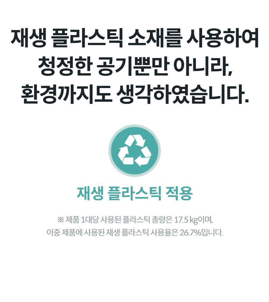 재생 플라스틱 소재를 사용하여 청정한 공기뿐만 아니라, 환경까지도 생각하였습니다. ※ 제품 1대당 사용된 플라스틱 총량은 17.5 kg이며, 이중 제품에 사용된 재생 플라스틱 사용율은 26.7%입니다.