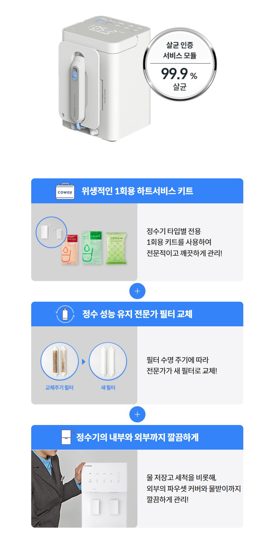 위생적인 1회용 하트서비스 키트   정수기 타입별 전용 1회용 키트를 사용하여 전문적이고 깨끗하게 관리!  정수 성능 유지 전문가 필터 교체   필터 수명 주기에 따라 전문가가 새 필터로 교체!  정수기의 내부와 외부까지 깔끔하게   물 저장고 세척을 비롯해, 외부의 파우셋 커버와 물받이까지 깔끔하게 관리!