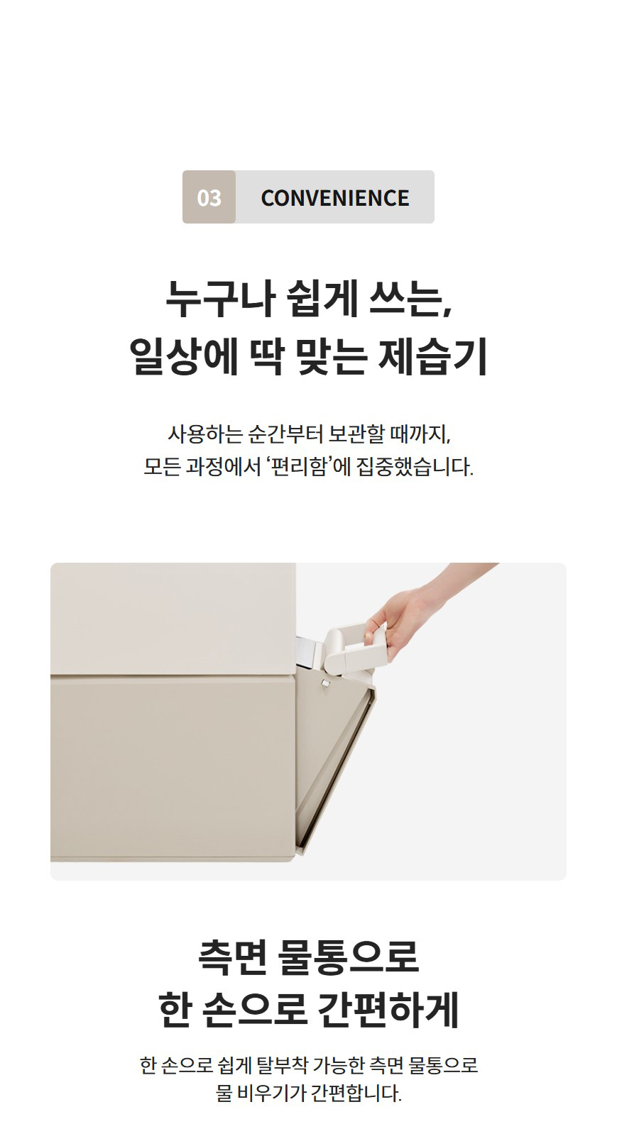 03 convenience  누구나 쉽게 쓰는, 일상에 딱 맞는 제습기 사용하는 순간부터 보관할 때까지, 모든 과정에서 ‘편리함’에 집중했습니다.   측면 물통으로 한 손으로 간편하게  한 손으로 쉽게 탈부착 가능한 측면 물통으로 물 비우기가 간편합니다.