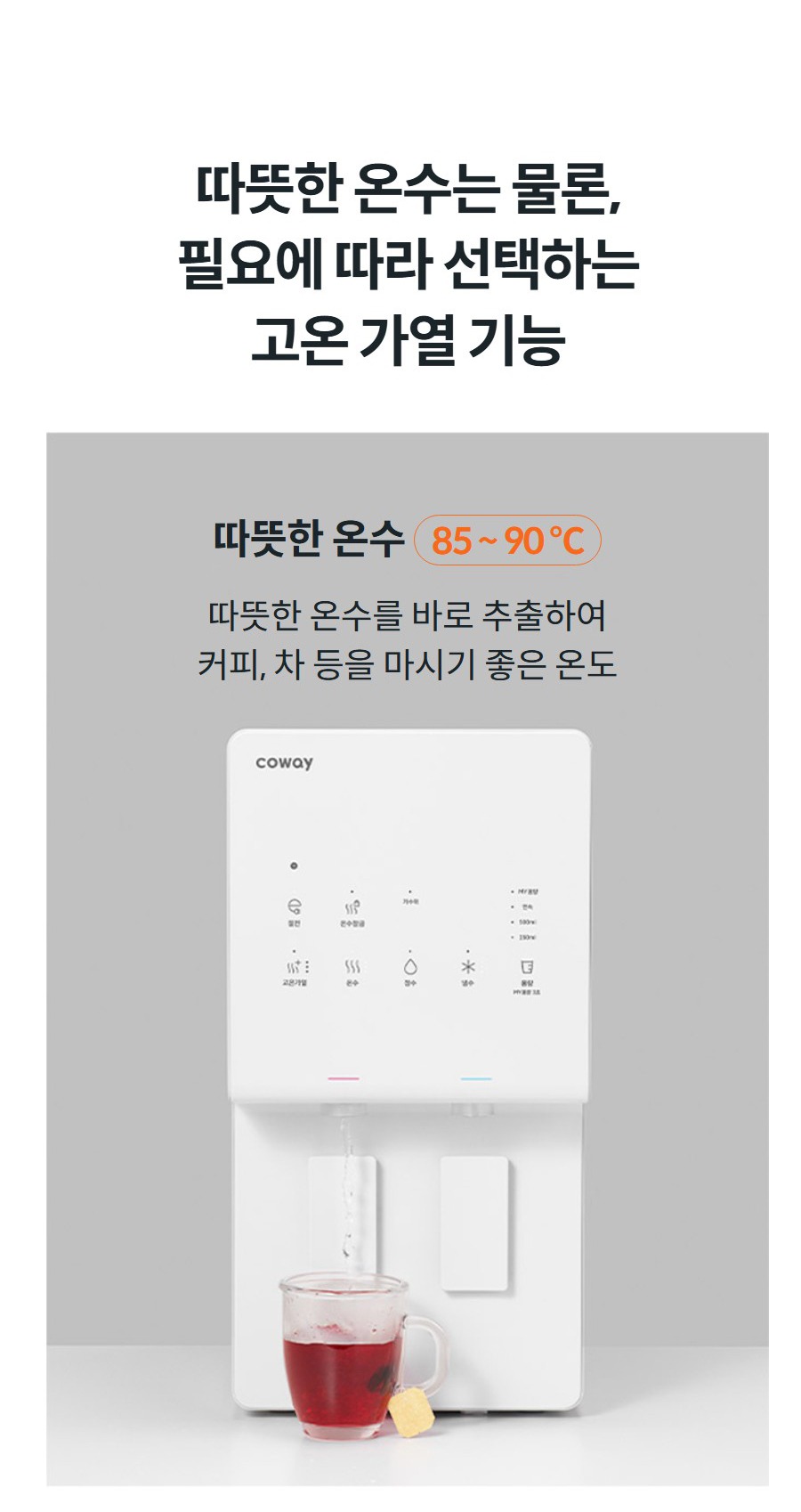 따뜻한 온수는 물론, 필요에 따라 선택하는 고온 가열 기능 따뜻한 온수 85 ~ 90 ℃ 따뜻한 온수를 바로 추출하여 커피, 차 등을 마시기 좋은 온도