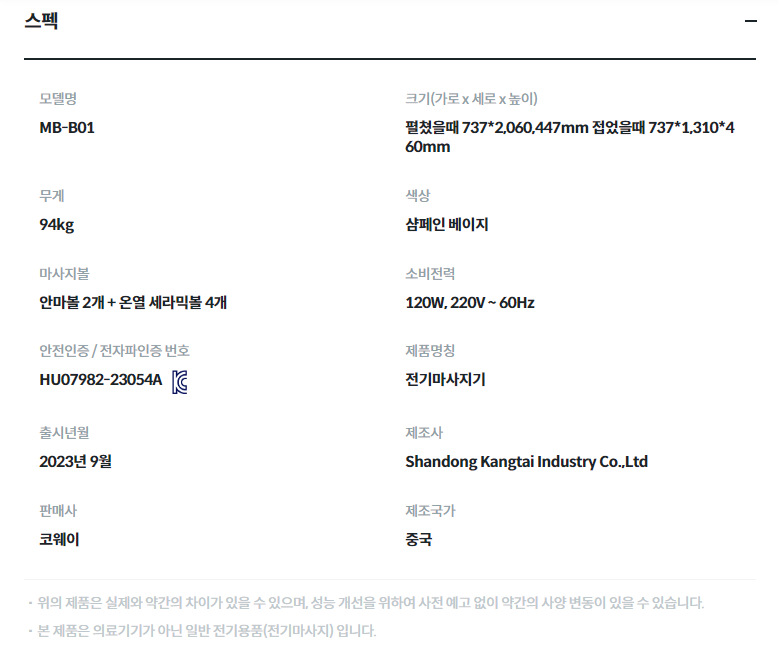 스펙 모델명  MB-B01  크기(가로 x 세로 x 높이)  펼쳤을때 737*2,060,447mm 접었을때 737*1,310*460mm  무게  94kg  색상  샴페인 베이지  마사지볼  안마볼 2개 + 온열 세라믹볼 4개  소비전력  120W, 220V ~ 60Hz  안전인증 / 전자파인증 번호  HU07982-23054AKC마크  제품명칭  전기마사지기  출시년월  2023년 9월  제조사  Shandong Kangtai Industry Co.,Ltd  판매사  코웨이  제조국가  중국  위의 제품은 실제와 약간의 차이가 있을 수 있으며, 성능 개선을 위하여 사전 예고 없이 약간의 사양 변동이 있을 수 있습니다. 본 제품은 의료기기가 아닌 일반 전기용품(전기마사지) 입니다.