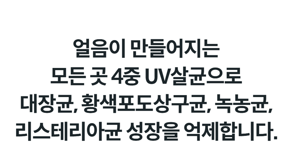 얼음이 만들어지는 모든 곳 4중 UV살균으로 대장균, 황색포도상구균, 녹농균, 리스테리아균 성장을 억제합니다.