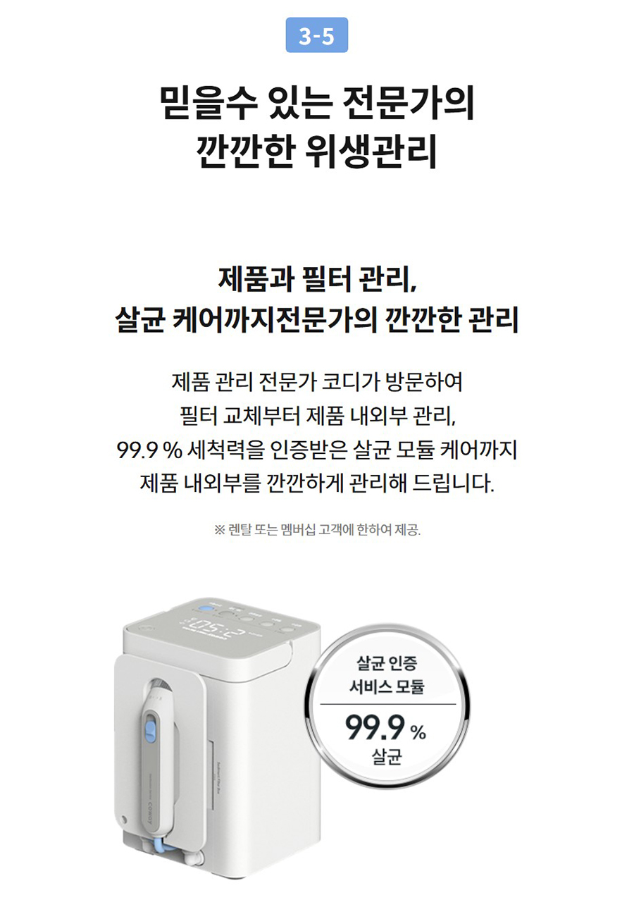 3-5  믿을수 있는 전문가의 깐깐한 위생관리  제품과 필터 관리, 살균 케어까지전문가의 깐깐한 관리  제품 관리 전문가 코디가 방문하여 필터 교체부터 제품 내외부 관리, 99.9 % 세척력을 인증받은 살균 모듈 케어까지 제품 내외부를 깐깐하게 관리해 드립니다.  ※ 렌탈 또는 멤버십 고객에 한하여 제공.