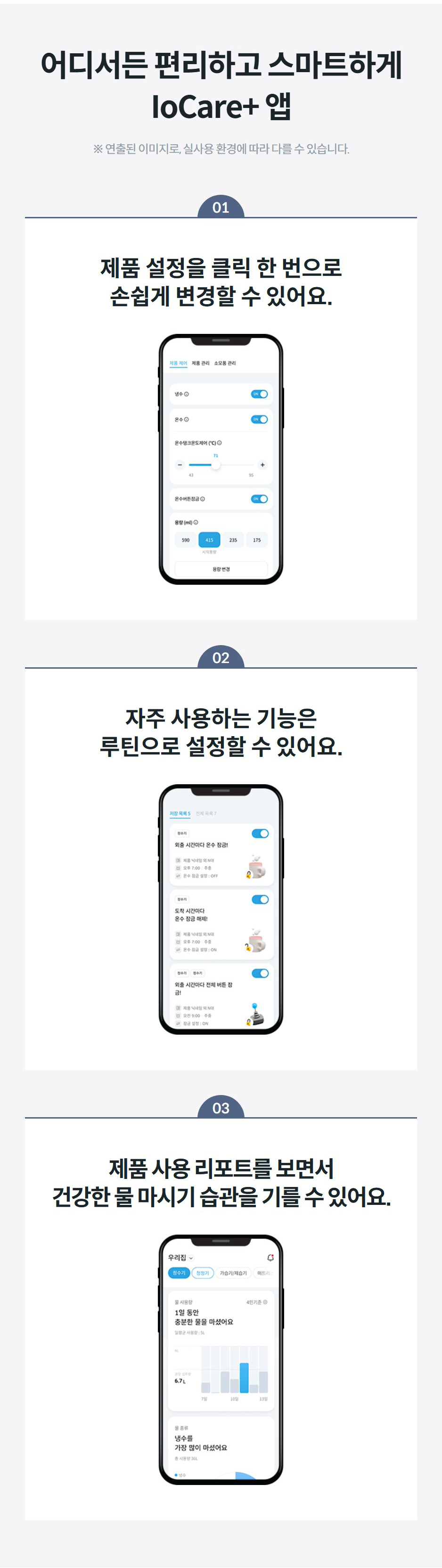 어디서든 편리하고 스마트하게 IoCare+ 앱 ※ 연출된 이미지로, 실사용 환경에 따라 다를 수 있습니다. 01 제품 설정을 클릭 한 번으로 손쉽게 변경할 수 있어요.  02 자주 사용하는 기능은 루틴으로 설정할 수 있어요.  03 제품 사용 리포트를 보면서 건강한 물 마시기 습관을 기를 수 있어요.