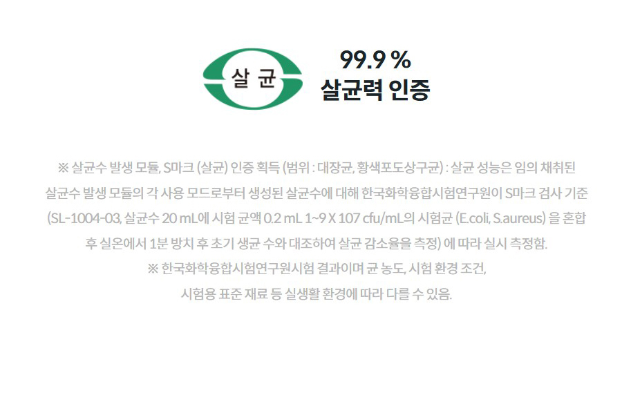99.9 % 살균력 인증  ※ 살균수 발생 모듈, S마크 (살균) 인증 획득 (범위 : 대장균, 황색포도상구균) : 살균 성능은 임의 채취된 살균수 발생 모듈의 각 사용 모드로부터 생성된 살균수에 대해 한국화학융합시험연구원이 S마크 검사 기준 (SL-1004-03, 살균수 20 mL에 시험 균액 0.2 mL 1~9 X 107 cfu/mL의 시험균 (E.coli, S.aureus) 을 혼합 후 실온에서 1분 방치 후 초기 생균 수와 대조하여 살균 감소율을 측정) 에 따라 실시 측정함. ※ 한국화학융합시험연구원시험 결과이며 균 농도, 시험 환경 조건, 시험용 표준 재료 등 실생활 환경에 따라 다를 수 있음.