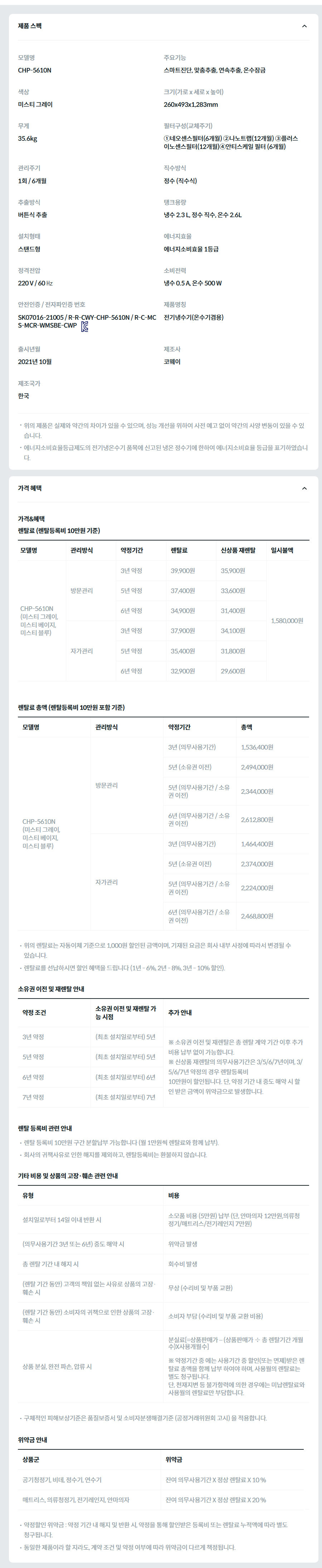 제품 스펙 모델명  CHP-5610N  주요기능  스마트진단, 맞춤추출, 연속추출, 온수잠금  색상  미스티 그레이  크기(가로 x 세로 x 높이)  260x493x1,283mm  무게  35.6kg  필터구성(교체주기)  ①네오센스필터(6개월) ②나노트랩(12개월) ③플러스이노센스필터(12개월)④안티스케일 필터 (6개월)  관리주기  1회 / 6개월  직수방식  정수 (직수식)  추출방식  버튼식 추출  탱크용량  냉수 2.3 L, 정수 직수, 온수 2.6L  설치형태  스탠드형  에너지효율  에너지소비효율 1등급  정격전압  220 V / 60 ㎐  소비전력  냉수 0.5 A, 온수 500 W  안전인증 / 전자파인증 번호  SK07016-21005 / R-R-CWY-CHP-5610N / R-C-MCS-MCR-WMSBE-CWPKC마크  제품명칭  전기냉수기(온수기겸용)  출시년월  2021년 10월  제조사  코웨이  제조국가  한국  위의 제품은 실제와 약간의 차이가 있을 수 있으며, 성능 개선을 위하여 사전 예고 없이 약간의 사양 변동이 있을 수 있습니다. 에너지소비효율등급제도의 전기냉온수기 품목에 신고된 냉온 정수기에 한하여 에너지소비효율 등급을 표기하였습니다. 가격 혜택 가격&혜택 렌탈료 (렌탈등록비 10만원 기준) 모델명	관리방식	약정기간	렌탈료	신상품 재렌탈	일시불액 CHP-5610N (미스티 그레이, 미스티 베이지, 미스티 블루) 방문관리	3년 약정	39,900원	35,900원	1,580,000원 5년 약정	37,400원	33,600원 6년 약정	34,900원	31,400원 자가관리	3년 약정	37,900원	34,100원 5년 약정	35,400원	31,800원 6년 약정	32,900원	29,600원 렌탈료 총액 (렌탈등록비 10만원 포함 기준) 모델명	관리방식	약정기간	총액 CHP-5610N (미스티 그레이, 미스티 베이지, 미스티 블루) 방문관리	3년 (의무사용기간)	1,536,400원 5년 (소유권 이전)	2,494,000원 5년 (의무사용기간 / 소유권 이전)	2,344,000원 6년 (의무사용기간 / 소유권 이전)	2,612,800원 자가관리	3년 (의무사용기간)	1,464,400원 5년 (소유권 이전)	2,374,000원 5년 (의무사용기간 / 소유권 이전)	2,224,000원 6년 (의무사용기간 / 소유권 이전)	2,468,800원 위의 렌탈료는 자동이체 기준으로 1,000원 할인된 금액이며, 기재된 요금은 회사 내부 사정에 따라서 변경될 수 있습니다. 렌탈료를 선납하시면 할인 혜택을 드립니다 (1년 - 6%, 2년 - 8%, 3년 - 10% 할인). 소유권 이전 및 재렌탈 안내 약정 조건	소유권 이전 및 재렌탈 가능 시점	추가 안내 3년 약정	(최초 설치일로부터) 5년	※ 소유권 이전 및 재렌탈은 총 렌탈 계약 기간 이후 추가 비용 납부 없이 가능합니다. ※ 신상품 재렌탈의 의무사용기간은 3/5/6/7년이며, 3/5/6/7년 약정의 경우 렌탈등록비 10만원이 할인됩니다. 단, 약정 기간 내 중도 해약 시 할인 받은 금액이 위약금으로 발생합니다. 5년 약정	(최초 설치일로부터) 5년 6년 약정	(최초 설치일로부터) 6년 7년 약정	(최초 설치일로부터) 7년 렌탈 등록비 관련 안내 렌탈 등록비 10만원 구간 분할납부 가능합니다 (월 1만원씩 렌탈료와 함께 납부). 회사의 귀책사유로 인한 해지를 제외하고, 렌탈등록비는 환불하지 않습니다. 기타 비용 및 상품의 고장·훼손 관련 안내 유형	비용 설치일로부터 14일 이내 반환 시	소모품 비용 (5만원) 납부 (단, 안마의자 12만원,의류청정기/매트리스/전기레인지 7만원) (의무사용기간 3년 또는 6년) 중도 해약 시	위약금 발생 총 렌탈 기간 내 해지 시	회수비 발생 (렌탈 기간 동안) 고객의 책임 없는 사유로 상품의 고장·훼손 시	무상 (수리비 및 부품 교환) (렌탈 기간 동안) 소비자의 귀책으로 인한 상품의 고장·훼손 시	소비자 부담 (수리비 및 부품 교환 비용) 상품 분실, 완전 파손, 압류 시	분실료[=상품판매가 – (상품판매가 ÷ 총 렌탈기간 개월수)X사용개월수]  ※ 약정기간 중 에는 사용기간 중 할인(또는 면제)받은 렌탈료 총액을 함께 납부 하여야 하며, 사용월의 렌탈료는 별도 청구됩니다. 단, 천재지변 등 불가항력에 의한 경우에는 미납렌탈료와 사용월의 렌탈료만 부담합니다. 구체적인 피해보상기준은 품질보증서 및 소비자분쟁해결기준 (공정거래위원회 고시) 을 적용합니다. 위약금 안내 상품군	위약금 공기청정기, 비데, 정수기, 연수기	잔여 의무사용기간 X 정상 렌탈료 X 10 % 매트리스, 의류청정기, 전기레인지, 안마의자	잔여 의무사용기간 X 정상 렌탈료 X 20 % 약정할인 위약금 : 약정 기간 내 해지 및 반환 시, 약정을 통해 할인받은 등록비 또는 렌탈료 누적액에 따라 별도 청구됩니다. 동일한 제품이라 할 지라도, 계약 조건 및 약정 여부에 따라 위약금이 다르게 책정됩니다.