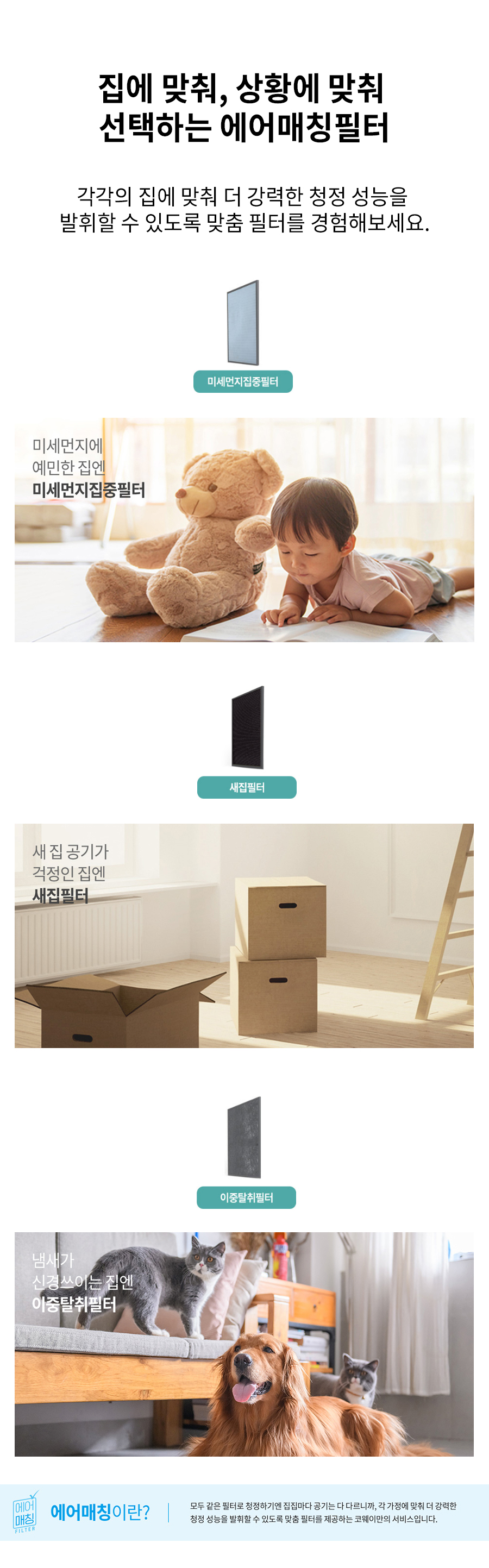 집에 맞춰, 상황에 맞춰 선택하는 에어매칭필터 각각의 집에 맞춰 더 강력한 청정 성능을 발휘할 수 있도록 맞춤 필터를 경험해보세요.