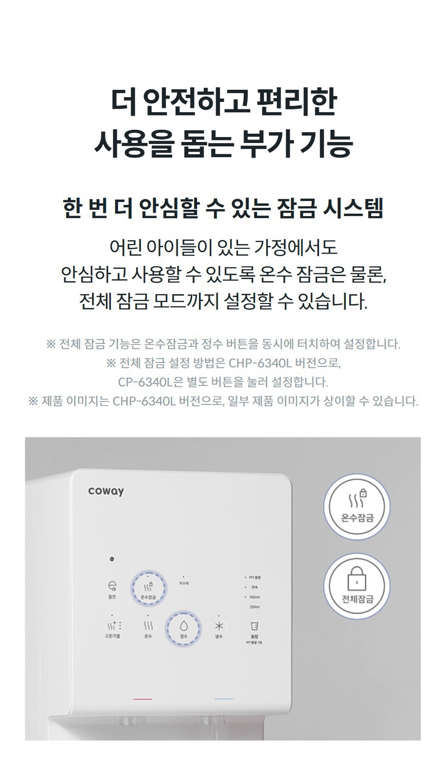 더 안전하고 편리한 사용을 돕는 부가 기능  한 번 더 안심할 수 있는 잠금 시스템 어린 아이들이 있는 가정에서도 안심하고 사용할 수 있도록 온수 잠금은 물론, 전체 잠금 모드까지 설정할 수 있습니다.  ※ 전체 잠금 기능은 온수잠금과 정수 버튼을 동시에 터치하여 설정합니다. ※ 전체 잠금 설정 방법은 CHP-6340L 버전으로, CP-6340L은 별도 버튼을 눌러 설정합니다. ※ 제품 이미지는 CHP-6340L 버전으로, 일부 제품 이미지가 상이할 수 있습니다.