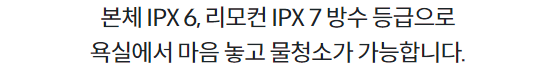 본체 IPX 6, 리모컨 IPX 7 방수 등급으로 욕실에서 마음 놓고 물청소가 가능합니다.