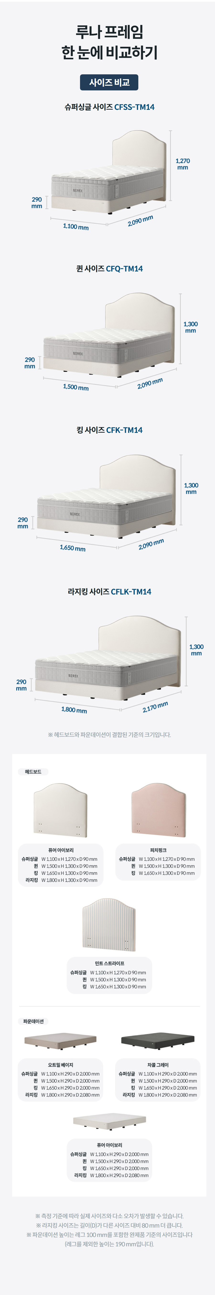 루나 프레임 한 눈에 비교하기 사이즈 비교 슈퍼싱글 사이즈 CFSS-TM14  퀸 사이즈 CFQ-TM14  킹 사이즈 CFK-TM14  라지킹 사이즈 CFLK-TM14  ※ 헤드보드와 파운데이션이 결합된 기준의 크기입니다.  ※ 측정 기준에 따라 실제 사이즈와 다소 오차가 발생할 수 있습니다. ※ 라지킹 사이즈는 길이(D)가 다른 사이즈 대비 80 mm 더 큽니다. ※ 파운데이션 높이는 레그 100 mm를 포함한 완제품 기준의 사이즈입니다 (레그를 제외한 높이는 190 mm입니다).