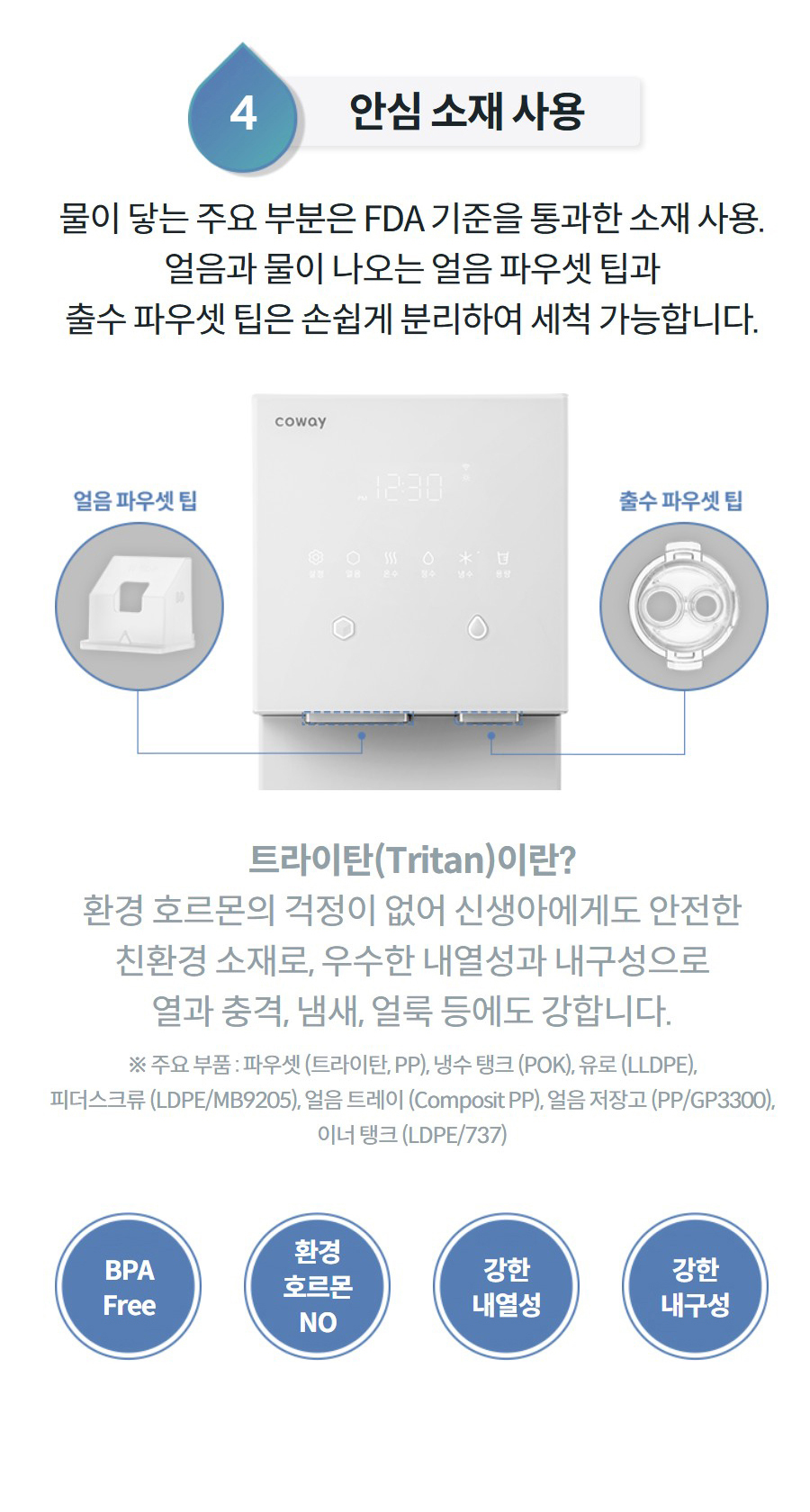 4안심 소재 사용 물이 닿는 주요 부분은 FDA 기준을 통과한 소재 사용. 얼음과 물이 나오는 얼음 파우셋 팁과 출수 파우셋 팁은 손쉽게 분리하여 세척 가능합니다.  트라이탄(Tritan)이란? 환경 호르몬의 걱정이 없어 신생아에게도 안전한 친환경 소재로, 우수한 내열성과 내구성으로 열과 충격, 냄새, 얼룩 등에도 강합니다. ※ 주요 부품 : 파우셋 (트라이탄, PP), 냉수 탱크 (POK), 유로 (LLDPE), 피더스크류 (LDPE/MB9205), 얼음 트레이 (Composit PP), 얼음 저장고 (PP/GP3300), 이너 탱크 (LDPE/737) BPA Free 환경 호르몬 NO 강한 내열성 강한 내구성