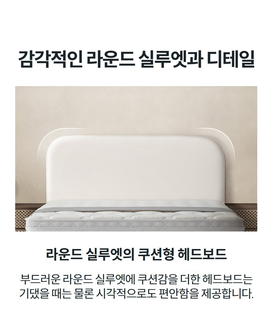 감각적인 라운드 실루엣과 디테일  라운드 실루엣의 쿠션형 헤드보드 부드러운 라운드 실루엣에 쿠션감을 더한 헤드보드는 기댔을 때는 물론 시각적으로도 편안함을 제공합니다.