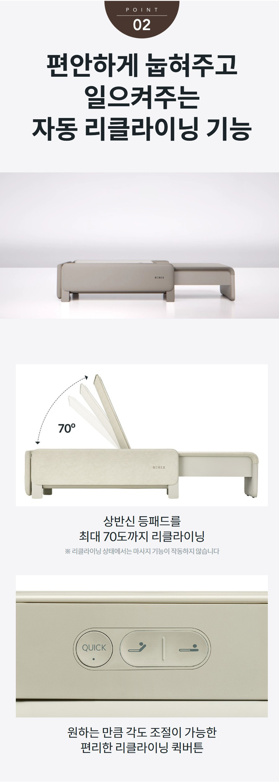편안하게 눕혀주고 일으켜주는 자동 리클라이닝 기능 상반신 등패드를 최대 70도까지 리클라이닝 ※ 리클라이닝 상태에서는 마사지 기능이 작동하지 않습니다   원하는 만큼 각도 조절이 가능한 편리한 리클라이닝 퀵버튼